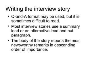 Writing the interview story
• Q-and-A format may be used, but it is
  sometimes difficult to read.
• Most interview stories use a summary
  lead or an alternative lead and nut
  paragraph.
• The body of the story reports the most
  newsworthy remarks in descending
  order of importance.
 