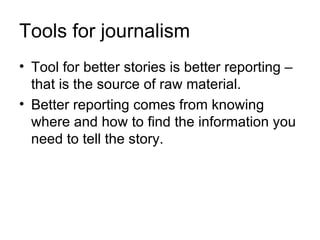 Tools for journalism
• Tool for better stories is better reporting –
  that is the source of raw material.
• Better reporting comes from knowing
  where and how to find the information you
  need to tell the story.
 