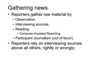 Gathering news
• Reporters gather raw material by
  – Observation.
  – Interviewing sources.
  – Reading.
     • Computer-Assisted Reporting.
  – Participant Journalism (out of favor).
• Reporters rely on interviewing sources
  above all others, rightly or wrongly.
 