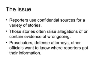 The issue
• Reporters use confidential sources for a
  variety of stories.
• Those stories often raise allegations of or
  contain evidence of wrongdoing.
• Prosecutors, defense attorneys, other
  officials want to know where reporters got
  their information.
 