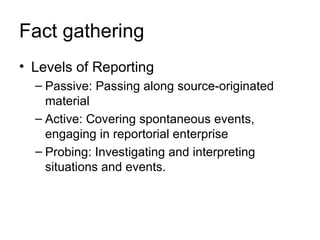 Fact gathering
• Levels of Reporting
  – Passive: Passing along source-originated
    material
  – Active: Covering spontaneous events,
    engaging in reportorial enterprise
  – Probing: Investigating and interpreting
    situations and events.
 
