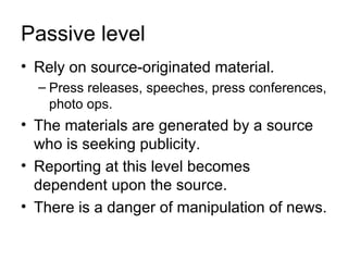Passive level
• Rely on source-originated material.
  – Press releases, speeches, press conferences,
    photo ops.
• The materials are generated by a source
  who is seeking publicity.
• Reporting at this level becomes
  dependent upon the source.
• There is a danger of manipulation of news.
 