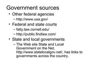 Government sources
• Other federal agencies
  – http://www.usa.gov/
• Federal and state courts
  – fatty.law.cornell.edu/
  – http://public.findlaw.com/
• State and local governments
  – The Web site State and Local
    Government on the Net,
    http://www.statelocalgov.net/, has links to
    governments across the country.
 