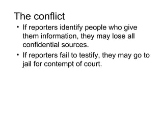 The conflict
• If reporters identify people who give
  them information, they may lose all
  confidential sources.
• If reporters fail to testify, they may go to
  jail for contempt of court.
 