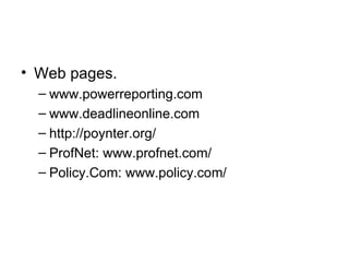 • Web pages.
  – www.powerreporting.com
  – www.deadlineonline.com
  – http://poynter.org/
  – ProfNet: www.profnet.com/
  – Policy.Com: www.policy.com/
 