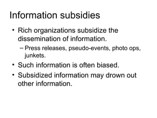Information subsidies
• Rich organizations subsidize the
  dissemination of information.
  – Press releases, pseudo-events, photo ops,
    junkets.
• Such information is often biased.
• Subsidized information may drown out
  other information.
 