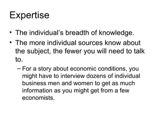 Expertise
• The individual’s breadth of knowledge.
• The more individual sources know about
  the subject, the fewer you will need to talk
  to.
  – For a story about economic conditions, you
    might have to interview dozens of individual
    business men and women to get as much
    information as you might get from a few
    economists.
 