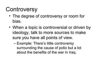 Controversy
 • The degree of controversy or room for
   bias.
 • When a topic is controversial or driven by
   ideology, talk to more sources to make
   sure you have all points of view.
   – Example: There’s little controversy
     surrounding the cause of polio but a lot
     about the benefits of the war in Iraq.
 