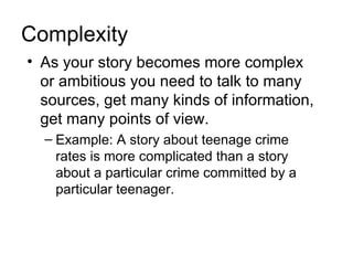 Complexity
• As your story becomes more complex
  or ambitious you need to talk to many
  sources, get many kinds of information,
  get many points of view.
  – Example: A story about teenage crime
    rates is more complicated than a story
    about a particular crime committed by a
    particular teenager.
 
