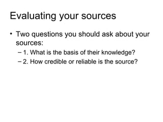 Evaluating your sources
• Two questions you should ask about your
  sources:
  – 1. What is the basis of their knowledge?
  – 2. How credible or reliable is the source?
 