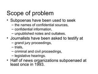 Scope of problem
• Subpoenas have been used to seek
  – the names of confidential sources,
  – confidential information,
  – unpublished notes and outtakes.
• Journalists have been asked to testify at
  –   grand jury proceedings,
  –   trials,
  –   criminal and civil proceedings,
  –   legislative hearings.
• Half of news organizations subpoenaed at
  least once in 1993.
 