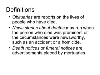Definitions
• Obituaries are reports on the lives of
  people who have died.
• News stories about deaths may run when
  the person who died was prominent or
  the circumstances were newsworthy,
  such as an accident or a homicide.
• Death notices or funeral notices are
  advertisements placed by mortuaries.
 