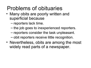 Problems of obituaries
• Many obits are poorly written and
  superficial because
  – reporters lack time.
  – the job goes to inexperienced reporters.
  – reporters consider the task unpleasant.
  – obit reporters receive little recognition.
• Nevertheless, obits are among the most
  widely read parts of a newspaper.
 