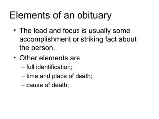Elements of an obituary
• The lead and focus is usually some
  accomplishment or striking fact about
  the person.
• Other elements are
  – full identification;
  – time and place of death;
  – cause of death;
 