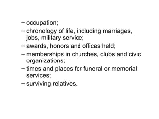 – occupation;
– chronology of life, including marriages,
  jobs, military service;
– awards, honors and offices held;
– memberships in churches, clubs and civic
  organizations;
– times and places for funeral or memorial
  services;
– surviving relatives.
 