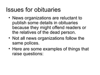 Issues for obituaries
• News organizations are reluctant to
  publish some details in obituaries
  because they might offend readers or
  the relatives of the dead person.
• Not all news organizations follow the
  same polices.
• Here are some examples of things that
  raise questions:
 