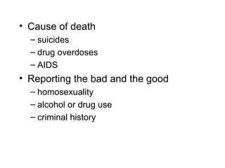 • Cause of death
  – suicides
  – drug overdoses
  – AIDS
• Reporting the bad and the good
  – homosexuality
  – alcohol or drug use
  – criminal history
 