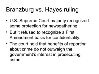 Branzburg vs. Hayes ruling
• U.S. Supreme Court majority recognized
  some protection for newsgathering.
• But it refused to recognize a First
  Amendment basis for confidentiality.
• The court held that benefits of reporting
  about crime do not outweigh the
  government’s interest in prosecuting
  crime.
 