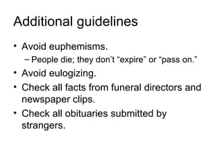 Additional guidelines
• Avoid euphemisms.
  – People die; they don’t “expire” or “pass on.”
• Avoid eulogizing.
• Check all facts from funeral directors and
  newspaper clips.
• Check all obituaries submitted by
  strangers.
 