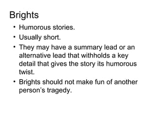 Brights
• Humorous stories.
• Usually short.
• They may have a summary lead or an
  alternative lead that withholds a key
  detail that gives the story its humorous
  twist.
• Brights should not make fun of another
  person’s tragedy.
 