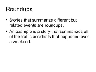 Roundups
• Stories that summarize different but
  related events are roundups.
• An example is a story that summarizes all
  of the traffic accidents that happened over
  a weekend.
 
