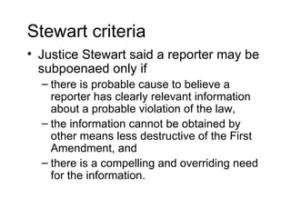 Stewart criteria
• Justice Stewart said a reporter may be
  subpoenaed only if
  – there is probable cause to believe a
    reporter has clearly relevant information
    about a probable violation of the law,
  – the information cannot be obtained by
    other means less destructive of the First
    Amendment, and
  – there is a compelling and overriding need
    for the information.
 