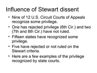 Influence of Stewart dissent
• Nine of 12 U.S. Circuit Courts of Appeals
  recognize some privilege.
• One has rejected privilege (6th Cir.) and two
  (7th and 8th Cir.) have not ruled.
• Fifteen states have recognized some
  privilege.
• Five have rejected or not ruled on the
  Stewart criteria.
• Here are a few examples of the privilege
  recognized by state courts.
 