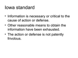 Iowa standard
• Information is necessary or critical to the
  cause of action or defense.
• Other reasonable means to obtain the
  information have been exhausted.
• The action or defense is not patently
  frivolous.
 