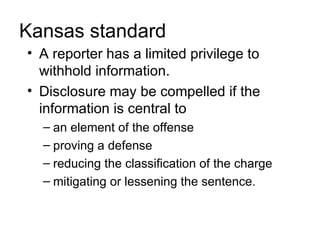 Kansas standard
• A reporter has a limited privilege to
  withhold information.
• Disclosure may be compelled if the
  information is central to
  – an element of the offense
  – proving a defense
  – reducing the classification of the charge
  – mitigating or lessening the sentence.
 