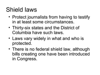 Shield laws
• Protect journalists from having to testify
  in at least some circumstances.
• Thirty-six states and the District of
  Columbia have such laws.
• Laws vary widely in what and who is
  protected.
• There is no federal shield law, although
  bills creating one have been introduced
  in Congress.
 