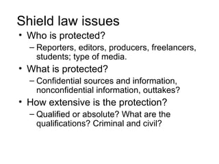 Shield law issues
• Who is protected?
  – Reporters, editors, producers, freelancers,
    students; type of media.
• What is protected?
  – Confidential sources and information,
    nonconfidential information, outtakes?
• How extensive is the protection?
  – Qualified or absolute? What are the
    qualifications? Criminal and civil?
 