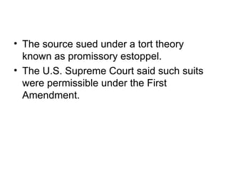 • The source sued under a tort theory
  known as promissory estoppel.
• The U.S. Supreme Court said such suits
  were permissible under the First
  Amendment.
 