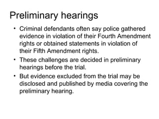 Preliminary hearings
• Criminal defendants often say police gathered
  evidence in violation of their Fourth Amendment
  rights or obtained statements in violation of
  their Fifth Amendment rights.
• These challenges are decided in preliminary
  hearings before the trial.
• But evidence excluded from the trial may be
  disclosed and published by media covering the
  preliminary hearing.
 