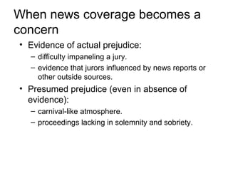 When news coverage becomes a
concern
• Evidence of actual prejudice:
  – difficulty impaneling a jury.
  – evidence that jurors influenced by news reports or
    other outside sources.
• Presumed prejudice (even in absence of
  evidence):
  – carnival-like atmosphere.
  – proceedings lacking in solemnity and sobriety.
 