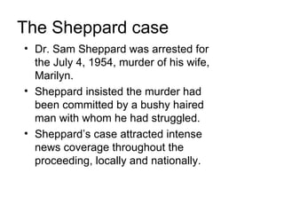 The Sheppard case
• Dr. Sam Sheppard was arrested for
  the July 4, 1954, murder of his wife,
  Marilyn.
• Sheppard insisted the murder had
  been committed by a bushy haired
  man with whom he had struggled.
• Sheppard’s case attracted intense
  news coverage throughout the
  proceeding, locally and nationally.
 