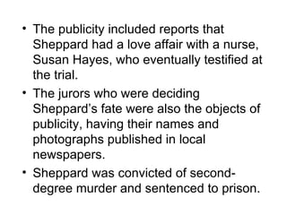 • The publicity included reports that
  Sheppard had a love affair with a nurse,
  Susan Hayes, who eventually testified at
  the trial.
• The jurors who were deciding
  Sheppard’s fate were also the objects of
  publicity, having their names and
  photographs published in local
  newspapers.
• Sheppard was convicted of second-
  degree murder and sentenced to prison.
 