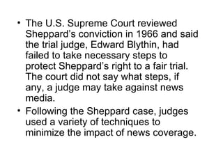 • The U.S. Supreme Court reviewed
  Sheppard’s conviction in 1966 and said
  the trial judge, Edward Blythin, had
  failed to take necessary steps to
  protect Sheppard’s right to a fair trial.
  The court did not say what steps, if
  any, a judge may take against news
  media.
• Following the Sheppard case, judges
  used a variety of techniques to
  minimize the impact of news coverage.
 