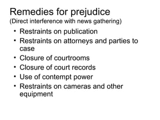 Remedies for prejudice
(Direct interference with news gathering)
 • Restraints on publication
 • Restraints on attorneys and parties to
   case
 • Closure of courtrooms
 • Closure of court records
 • Use of contempt power
 • Restraints on cameras and other
   equipment
 