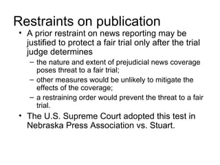 Restraints on publication
• A prior restraint on news reporting may be
  justified to protect a fair trial only after the trial
  judge determines
   – the nature and extent of prejudicial news coverage
     poses threat to a fair trial;
   – other measures would be unlikely to mitigate the
     effects of the coverage;
   – a restraining order would prevent the threat to a fair
     trial.
• The U.S. Supreme Court adopted this test in
  Nebraska Press Association vs. Stuart.
 