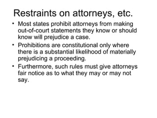 Restraints on attorneys, etc.
• Most states prohibit attorneys from making
  out-of-court statements they know or should
  know will prejudice a case.
• Prohibitions are constitutional only where
  there is a substantial likelihood of materially
  prejudicing a proceeding.
• Furthermore, such rules must give attorneys
  fair notice as to what they may or may not
  say.
 