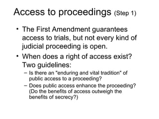 Access to proceedings (Step 1)
• The First Amendment guarantees
  access to trials, but not every kind of
  judicial proceeding is open.
• When does a right of access exist?
  Two guidelines:
  – Is there an "enduring and vital tradition" of
    public access to a proceeding?
  – Does public access enhance the proceeding?
    (Do the benefits of access outweigh the
    benefits of secrecy?)
 