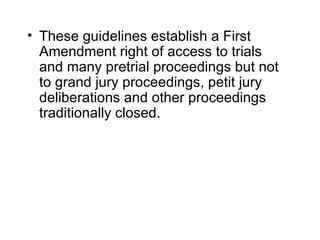 • These guidelines establish a First
  Amendment right of access to trials
  and many pretrial proceedings but not
  to grand jury proceedings, petit jury
  deliberations and other proceedings
  traditionally closed.
 