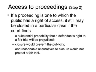 Access to proceedings (Step 2)
• If a proceeding is one to which the
  public has a right of access, it still may
  be closed in a particular case if the
  court finds
  – a substantial probability that a defendant's right to
    a fair trial will be prejudiced;
  – closure would prevent the publicity;
  – and reasonable alternatives to closure would not
    protect a fair trial.
 