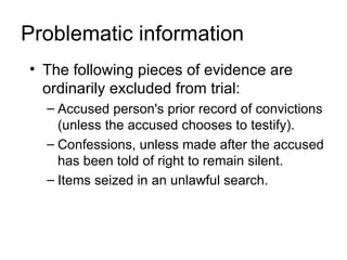Problematic information
• The following pieces of evidence are
  ordinarily excluded from trial:
  – Accused person's prior record of convictions
    (unless the accused chooses to testify).
  – Confessions, unless made after the accused
    has been told of right to remain silent.
  – Items seized in an unlawful search.
 
