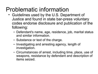 Problematic information
• Guidelines used by the U.S. Department of
  Justice and found in state bar-press voluntary
  codes endorse disclosure and publication of the
  following:
  – Defendant's name, age, residence, job, marital status
    and similar information.
  – Substance or text of the charge.
  – Investigating and arresting agency, length of
    investigation.
  – Circumstances of arrest, including time, place, use of
    weapons, resistance by defendant and description of
    items seized.
 