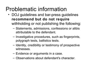 Problematic information
• DOJ guidelines and bar-press guidelines
  recommend but do not require
  withholding or not publishing the following:
  – Statements, admissions, confessions or alibis
    attributable to the defendant.
  – Investigative procedures, such as fingerprints,
    polygraph tests, ballistics tests.
  – Identity, credibility or testimony of prospective
    witnesses.
  – Evidence or arguments in a case.
  – Observations about defendant's character.
 