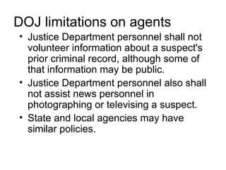 DOJ limitations on agents
• Justice Department personnel shall not
  volunteer information about a suspect's
  prior criminal record, although some of
  that information may be public.
• Justice Department personnel also shall
  not assist news personnel in
  photographing or televising a suspect.
• State and local agencies may have
  similar policies.
 