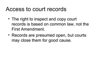 Access to court records
• The right to inspect and copy court
  records is based on common law, not the
  First Amendment.
• Records are presumed open, but courts
  may close them for good cause.
 