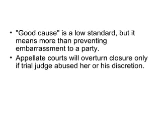 • "Good cause" is a low standard, but it
  means more than preventing
  embarrassment to a party.
• Appellate courts will overturn closure only
  if trial judge abused her or his discretion.
 