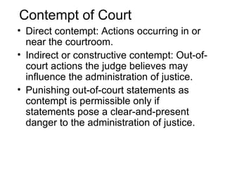 Contempt of Court
• Direct contempt: Actions occurring in or
  near the courtroom.
• Indirect or constructive contempt: Out-of-
  court actions the judge believes may
  influence the administration of justice.
• Punishing out-of-court statements as
  contempt is permissible only if
  statements pose a clear-and-present
  danger to the administration of justice.
 